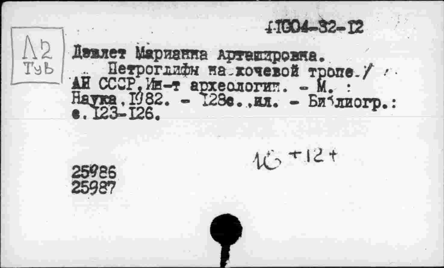 ﻿П0М-32-Ї2
Деялет Марианна АртвЕзровна.
Петроглифы на.хочевой тропе./ г ■
АЕ СССР,Ив-т археологии. - М. :
- 128е. ,ил. - Би^лиогр. :
*• 123-126«
4б'*'1г +